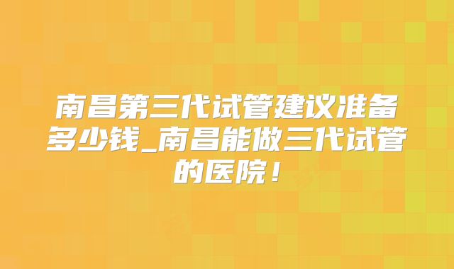 南昌第三代试管建议准备多少钱_南昌能做三代试管的医院!