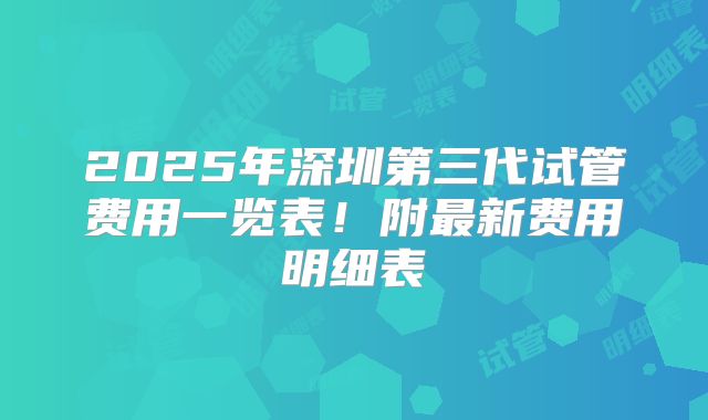 2025年深圳第三代试管费用一览表！附最新费用明细表