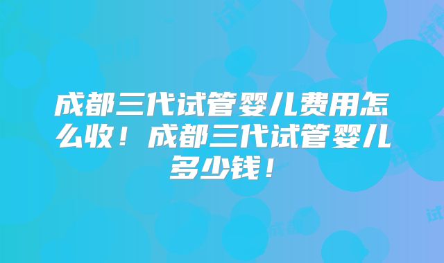 成都三代试管婴儿费用怎么收！成都三代试管婴儿多少钱！