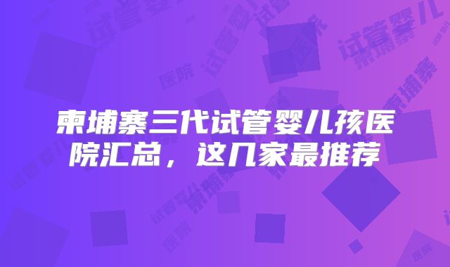 柬埔寨三代试管婴儿孩医院汇总，这几家最推荐