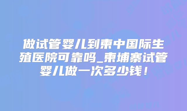 做试管婴儿到柬中国际生殖医院可靠吗_柬埔寨试管婴儿做一次多少钱!