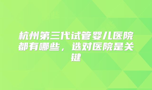 杭州第三代试管婴儿医院都有哪些,选对医院是关键