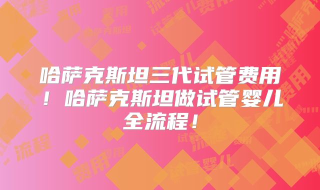 哈萨克斯坦三代试管费用!哈萨克斯坦做试管婴儿全流程!