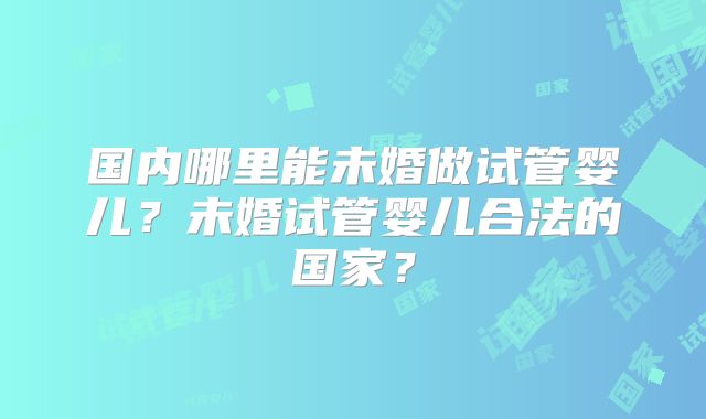 国内哪里能未婚做试管婴儿？未婚试管婴儿合法的国家？
