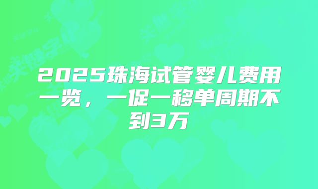 2025珠海试管婴儿费用一览，一促一移单周期不到3万