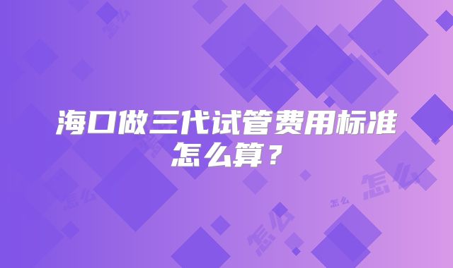 海口做三代试管费用标准怎么算?