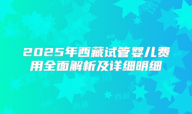 2025年西藏试管婴儿费用全面解析及详细明细