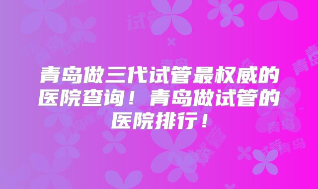 青岛做三代试管最权威的医院查询!青岛做试管的医院排行!