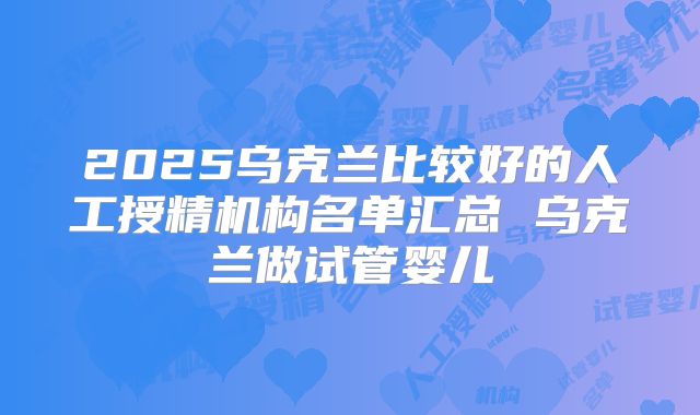 2025乌克兰比较好的人工授精机构名单汇总 乌克兰做试管婴儿