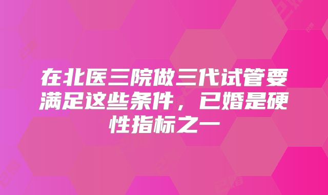 在北医三院做三代试管要满足这些条件，已婚是硬性指标之一