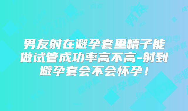 男友射在避孕套里精子能做试管成功率高不高-射到避孕套会不会怀孕!