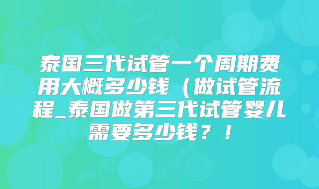 泰国三代试管一个周期费用大概多少钱（做试管流程_泰国做第三代试管婴儿需要多少钱？！
