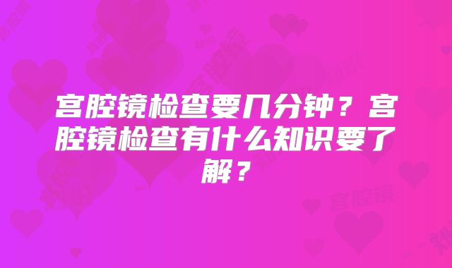 宫腔镜检查要几分钟?宫腔镜检查有什么知识要了解?