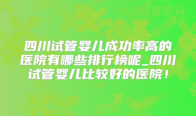 四川试管婴儿成功率高的医院有哪些排行榜呢_四川试管婴儿比较好的医院！