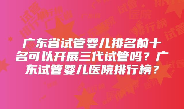 广东省试管婴儿排名前十名可以开展三代试管吗？广东试管婴儿医院排行榜？