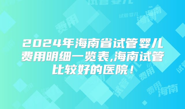 2024年海南省试管婴儿费用明细一览表,海南试管比较好的医院！