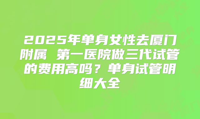 2025年单身女性去厦门附属 第一医院做三代试管的费用高吗？单身试管明细大全