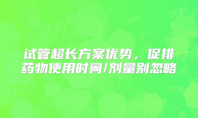 试管超长方案优势，促排药物使用时间/剂量别忽略