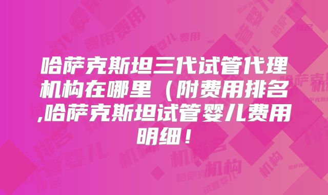 哈萨克斯坦三代试管代理机构在哪里(附费用排名,哈萨克斯坦试管婴儿费用明细!