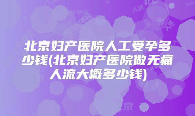 北京妇产医院人工受孕多少钱(北京妇产医院做无痛人流大概多少钱)