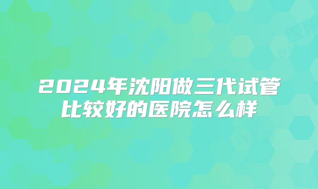 2024年沈阳做三代试管比较好的医院怎么样