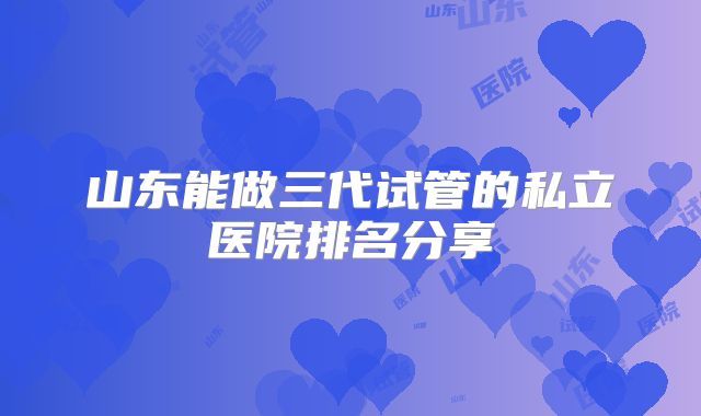 山东能做三代试管的私立医院排名分享