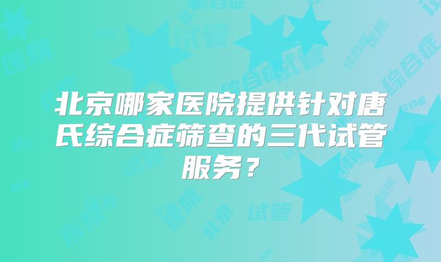 北京哪家医院提供针对唐氏综合症筛查的三代试管服务？