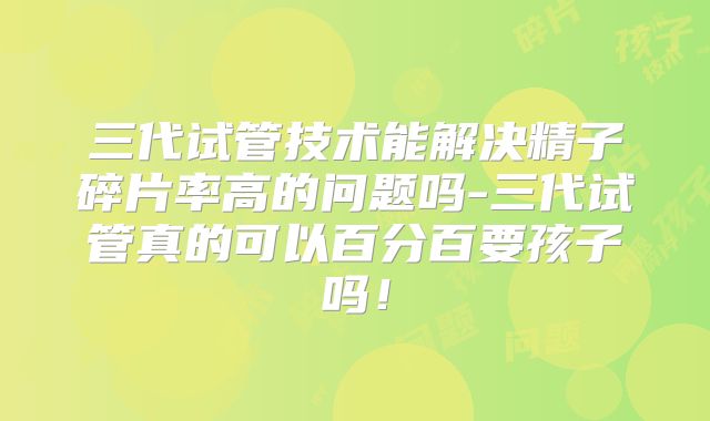 三代试管技术能解决精子碎片率高的问题吗-三代试管真的可以百分百要孩子吗！
