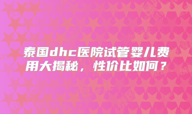泰国dhc医院试管婴儿费用大揭秘,性价比如何?