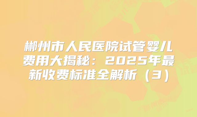 郴州市人民医院试管婴儿费用大揭秘：2025年最新收费标准全解析（3）