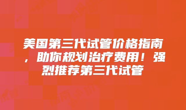 美国第三代试管价格指南，助你规划治疗费用！强烈推荐第三代试管