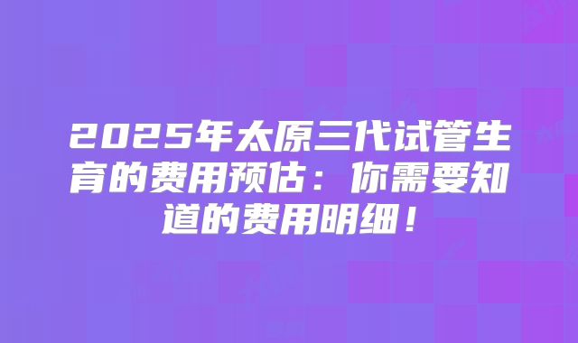 2025年太原三代试管生育的费用预估：你需要知道的费用明细！