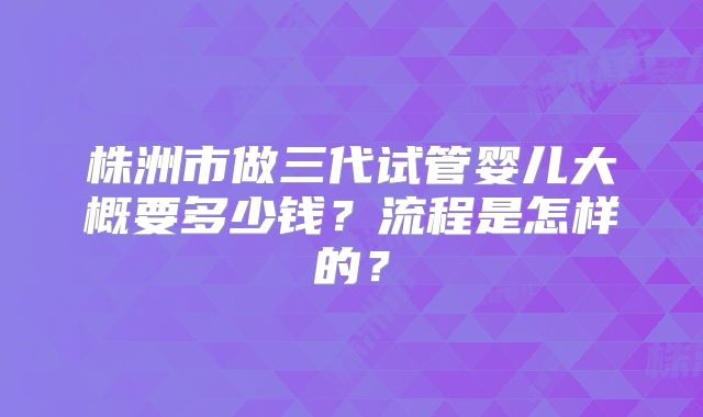 株洲市做三代试管婴儿大概要多少钱?流程是怎样的?