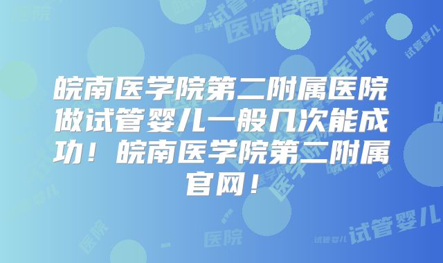 皖南医学院第二附属医院做试管婴儿一般几次能成功！皖南医学院第二附属官网！