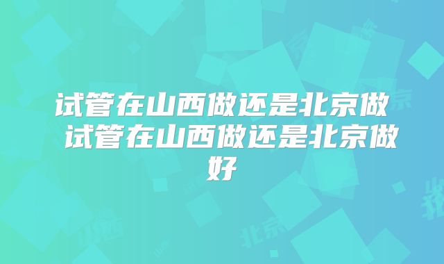 试管在山西做还是北京做 试管在山西做还是北京做好