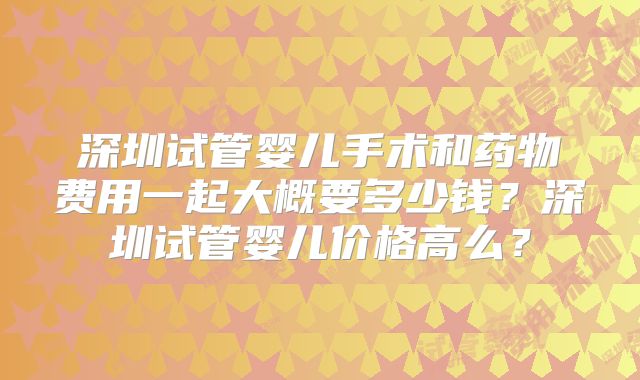 深圳试管婴儿手术和药物费用一起大概要多少钱？深圳试管婴儿价格高么？