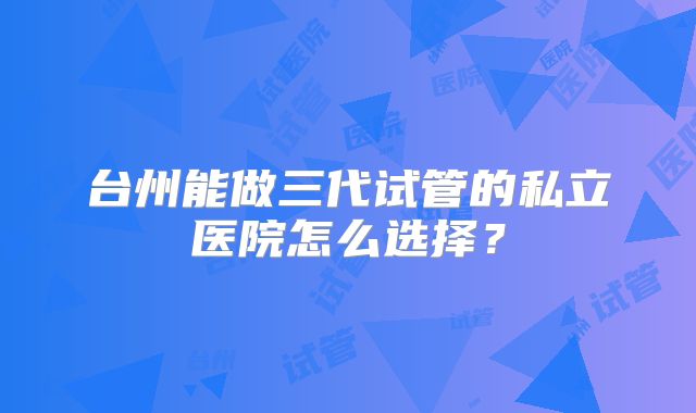 台州能做三代试管的私立医院怎么选择？