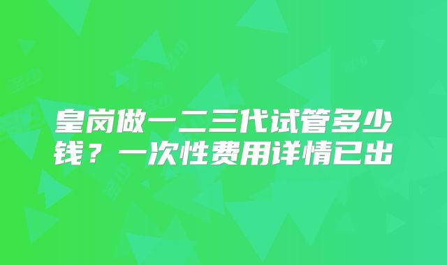 皇岗做一二三代试管多少钱？一次性费用详情已出