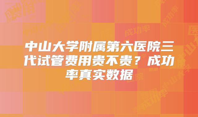 中山大学附属第六医院三代试管费用贵不贵？成功率真实数据