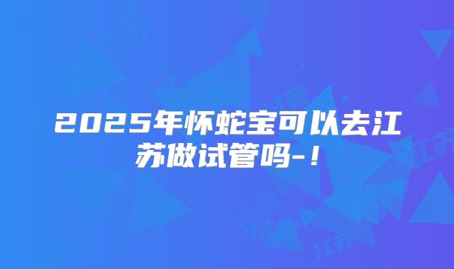 2025年怀蛇宝可以去江苏做试管吗-！