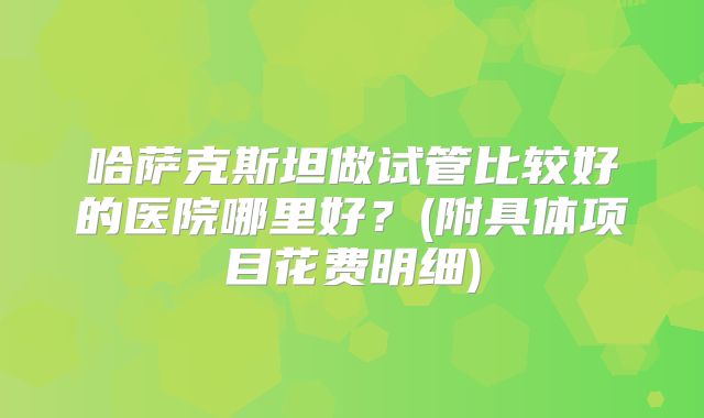 哈萨克斯坦做试管比较好的医院哪里好？(附具体项目花费明细)