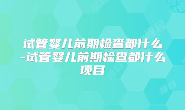 试管婴儿前期检查都什么-试管婴儿前期检查都什么项目