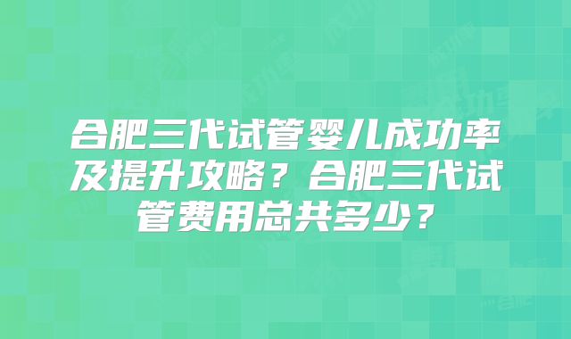 合肥三代试管婴儿成功率及提升攻略？合肥三代试管费用总共多少？