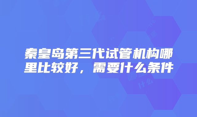秦皇岛第三代试管机构哪里比较好，需要什么条件