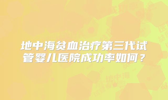 地中海贫血治疗第三代试管婴儿医院成功率如何?