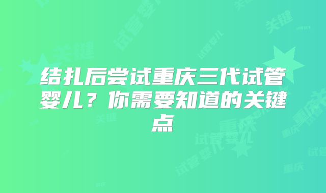 结扎后尝试重庆三代试管婴儿？你需要知道的关键点