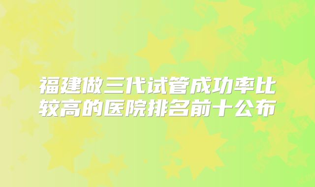 福建做三代试管成功率比较高的医院排名前十公布