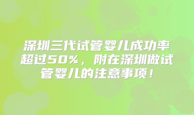 深圳三代试管婴儿成功率超过50%，附在深圳做试管婴儿的注意事项！