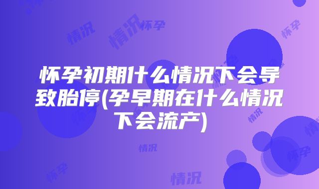 怀孕初期什么情况下会导致胎停(孕早期在什么情况下会流产)