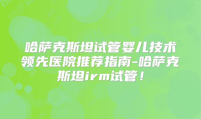 哈萨克斯坦试管婴儿技术领先医院推荐指南-哈萨克斯坦irm试管！